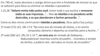 18
Em 740 aC, Isaías descreve o castigo divino que tem a finalidade de renovar os que
se voltarem para Deus ou eliminar os rebeldes e pecadores:
1.25,28 “Voltarei minha mão contra você; tirarei toda a sua escória e removerei
todas as suas impurezas...”... Mas os rebeldes e os pecadores serão
destruídos, e os que abandonam o Senhor perecerão...".
Como os dois reinos continuaram rebeldes e pecadores, Deus aplica Sua justiça:
1º Israel (722 aC): 2Rs 17.6 “No nono ano do reinado de Oséias, o rei assírio
conquistou Samaria e deportou os israelitas para a Assíria...”
2º Judá (583 aC): 2Rs 25.1-10 “...no nono ano do reinado de Zedequias...
Nabucodonosor marchou contra Jerusalém... Incendiou o templo
do Senhor, o palácio real...derrubou os muros de Jerusalém.”
 