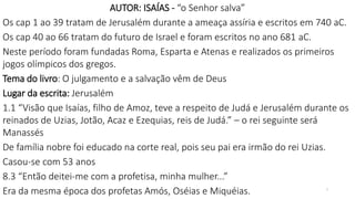 2
AUTOR: ISAÍAS - “o Senhor salva”
Os cap 1 ao 39 tratam de Jerusalém durante a ameaça assíria e escritos em 740 aC.
Os cap 40 ao 66 tratam do futuro de Israel e foram escritos no ano 681 aC.
Neste período foram fundadas Roma, Esparta e Atenas e realizados os primeiros
jogos olímpicos dos gregos.
Tema do livro: O julgamento e a salvação vêm de Deus
Lugar da escrita: Jerusalém
1.1 “Visão que Isaías, filho de Amoz, teve a respeito de Judá e Jerusalém durante os
reinados de Uzias, Jotão, Acaz e Ezequias, reis de Judá.” – o rei seguinte será
Manassés
De família nobre foi educado na corte real, pois seu pai era irmão do rei Uzias.
Casou-se com 53 anos
8.3 “Então deitei-me com a profetisa, minha mulher...”
Era da mesma época dos profetas Amós, Oséias e Miquéias.
 