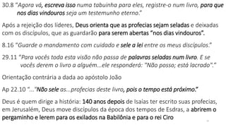 30.8 “Agora vá, escreva isso numa tabuinha para eles, registre-o num livro, para que
nos dias vindouros seja um testemunho eterno.”
Após a rejeição dos líderes, Deus orienta que as profecias sejam seladas e deixadas
com os discípulos, que as guardarão para serem abertas “nos dias vindouros”.
8.16 “Guarde o mandamento com cuidado e sele a lei entre os meus discípulos.”
29.11 “Para vocês toda esta visão não passa de palavras seladas num livro. E se
vocês derem o livro a alguém...ele responderá: "Não posso; está lacrado".”
Orientação contrária a dada ao apóstolo João
Ap 22.10 “..."Não sele as...profecias deste livro, pois o tempo está próximo.”
Deus é quem dirige a história: 140 anos depois de Isaías ter escrito suas profecias,
em Jerusalém, Deus move discípulos da época dos tempos de Esdras, a abrirem o
pergaminho e lerem para os exilados na Babilônia e para o rei Ciro 20
 