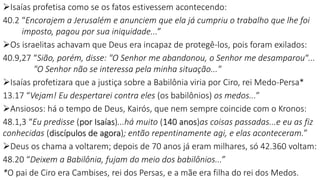 Isaías profetisa como se os fatos estivessem acontecendo:
40.2 “Encorajem a Jerusalém e anunciem que ela já cumpriu o trabalho que lhe foi
imposto, pagou por sua iniquidade...”
Os israelitas achavam que Deus era incapaz de protegê-los, pois foram exilados:
40.9,27 “Sião, porém, disse: "O Senhor me abandonou, o Senhor me desamparou“...
"O Senhor não se interessa pela minha situação..."
Isaías profetizara que a justiça sobre a Babilônia viria por Ciro, rei Medo-Persa*
13.17 “Vejam! Eu despertarei contra eles (os babilônios) os medos...”
Ansiosos: há o tempo de Deus, Kairós, que nem sempre coincide com o Kronos:
48.1,3 “Eu predisse (por Isaías)...há muito (140 anos)as coisas passadas...e eu as fiz
conhecidas (discípulos de agora); então repentinamente agi, e elas aconteceram.”
Deus os chama a voltarem; depois de 70 anos já eram milhares, só 42.360 voltam:
48.20 “Deixem a Babilônia, fujam do meio dos babilônios...”
*O pai de Ciro era Cambises, rei dos Persas, e a mãe era filha do rei dos Medos.
21
 