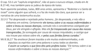 O cap. 53 é um “capítulo enigmático”, não só para o eunuco etíope, citado em At
8.27-40, mas também para os judeus da época de Isaías.
Num aparente paradoxo, Isaías, 800 anos antes, apresenta o “Redentor e o Santo de
Israel” como alguém que sofrerá, e o faz de modo tão claro, que parece ser a
narrativa de uma testemunha ocular.
53.3-5 “Foi desprezado e rejeitado pelos homens...foi desprezado, e nós não o
tínhamos em estima. Certamente ele tomou sobre si as nossas enfermidades e
sobre si levou as nossas doenças, contudo nós o consideramos castigado por
Deus, por ele atingido e afligido. Mas ele foi traspassado por causa das nossas
transgressões, foi esmagado por causa de nossas iniquidades; o castigo que
nos trouxe paz estava sobre ele, e pelas suas feridas fomos curados.”
Mt 8.16,17 “Ao anoitecer foram trazidos a ele muitos endemoninhados, e ele
expulsou os espíritos com uma palavra e curou todos os doentes.
E assim se cumpriu o que fora dito pelo profeta Isaías: "Ele tomou sobre si as
nossas enfermidades e sobre si levou as nossas doenças".” 22
 