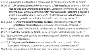 Deus já planejara a redenção e a ressureição do “Redentor e o Santo de Israel”
53.10-12 “...foi da vontade do Senhor esmagá-lo e fazê-lo sofrer, e, embora o Senhor
faça da vida dele uma oferta pela culpa...Depois do sofrimento de sua alma,
ele verá a luz...pelo seu conhecimento* meu servo justo justificará a muitos, e
levará a iniquidade deles... porquanto ele derramou sua vida até à morte...
carregou o pecado de muitos, e intercedeu pelos transgressores.”
1Co 15.3,4 “...Cristo morreu pelos nossos pecados, segundo as Escrituras, foi
sepultado e ressuscitou ao terceiro dia, segundo as Escrituras...”
Isaías profetiza que não atenderão ao chamado do “Redentor e o Santo de Israel”:
49.7 “...o Redentor e o Santo de Israel...foi desprezado e detestado pela nação..."
50.2 “Quando eu vim, por que não encontrei ninguém? Quando eu chamei, por que
ninguém respondeu...”
Jo 1.10,11 “Aquele que é a Palavra estava no mundo...mas o mundo não o
reconheceu. Veio para o que era seu, mas os seus não o receberam.”
*Conhecer uma pessoa é mais do que saber seu nome, é relacionar-se com ela
23
 