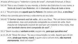 Isaías afirma que o “redentor e santo de Israel”, chamado Emanuel, é Deus:
54.5-8 “Pois o seu Criador é o seu marido, o Senhor dos Exércitos é o seu nome, o
Santo de Israel é seu Redentor; ele é chamado o Deus de toda a terra.
Jo 1.1 “No princípio era aquele que é a Palavra. Ele estava com Deus, e era Deus.”
Deus nos convida para termos a vida eterna ao seu lado:
54.6-8 “O Senhor chamará você de volta...diz o seu Deus. "Por um breve instante eu
a abandonei, mas com profunda compaixão eu a trarei de volta. Num
impulso de indignação escondi de você por um instante o meu rosto, mas
com bondade eterna terei compaixão de você“...”
55.3 “Deem ouvidos e venham a mim; ouçam-me, para que sua alma viva”
Jo 11.25,26 “Disse-lhe Jesus: "Eu sou a ressurreição e a vida. Aquele que crê em
mim, ainda que morra, viverá; e quem vive e crê em mim, não morrerá
eternamente. Você crê nisso? " 24
 