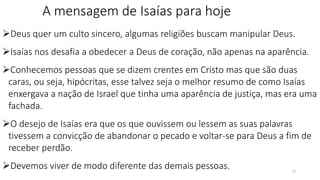 A mensagem de Isaías para hoje
Deus quer um culto sincero, algumas religiões buscam manipular Deus.
Isaías nos desafia a obedecer a Deus de coração, não apenas na aparência.
Conhecemos pessoas que se dizem crentes em Cristo mas que são duas
caras, ou seja, hipócritas, esse talvez seja o melhor resumo de como Isaías
enxergava a nação de Israel que tinha uma aparência de justiça, mas era uma
fachada.
O desejo de Isaías era que os que ouvissem ou lessem as suas palavras
tivessem a convicção de abandonar o pecado e voltar-se para Deus a fim de
receber perdão.
Devemos viver de modo diferente das demais pessoas. 26
 