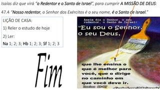 Isaías diz que virá “o Redentor e o Santo de Israel”, para cumprir A MISSÃO DE DEUS:
47.4 “Nosso redentor, o Senhor dos Exércitos é o seu nome, é o Santo de Israel.”
27
LIÇÃO DE CASA:
1) Reler o estudo de hoje
2) Ler:
Na 1; 2; 3; Hb 1; 2; 3; Sf 1; 2; 3
 