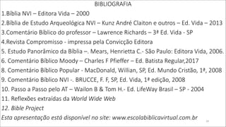 BIBLIOGRAFIA
1.Bíblia NVI – Editora Vida – 2000
2.Bíblia de Estudo Arqueológica NVI – Kunz André Claiton e outros – Ed. Vida – 2013
3.Comentário Bíblico do professor – Lawrence Richards – 3ª Ed. Vida - SP
4.Revista Compromisso - impressa pela Convicção Editora
5. Estudo Panorâmico da Bíblia –. Mears, Henrietta C.- São Paulo: Editora Vida, 2006.
6. Comentário Bíblico Moody – Charles F Pfieffer – Ed. Batista Regular,2017
8. Comentário Bíblico Popular - MacDonald, Willian, SP, Ed. Mundo Cristão, 1ª, 2008
9. Comentário Bíblico NVI -. BRUCCE, F. F, SP, Ed. Vida, 1ª edição, 2008
10. Passo a Passo pelo AT – Wailon B & Tom H.- Ed. LifeWay Brasil – SP - 2004
11. Reflexões extraídas da World Wide Web
12. Bible Project
Esta apresentação está disponível no site: www.escolabiblicavirtual.com.br 29
 
