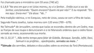 3
Foi chamado para o ministério com 59 anos (740 aC)
6.1,8,9 “No ano em que o rei Uzias morreu, eu vi o Senhor... Então ouvi a voz do
Senhor, conclamando: "Quem enviarei? Quem irá por nós? " E eu respondi: "Eis-
me aqui. Envia-me! “ Ele disse: "Vá...”
Pela tradição rabínica, o rei Ezequias, neto de Uzias, casou-se com a filha de Isaías.
Segundo Flavio Josefus, Isaías morreu com 120 anos (799 – 679).
No Talmude* de Jerusalém, consta que Isaías se escondeu dentro de um Cedro, mas
as franjas de sua roupa o denunciaram e o rei Manassés ordenou que o cedro fosse
serrado ao meio, ocasionando sua morte.
Hb 11.32,37 “...Não tenho tempo para falar de Gideão, Baraque, Sansão, Jefté, Davi,
Samuel e os profetas... apedrejados, serrados ao meio...”
*Talmude são sermões, debates e discussões sobre os ensinos da Torá (Pentateuco).
 
