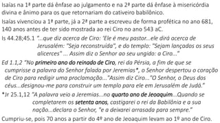 6
Isaías na 1ª parte dá ênfase ao julgamento e na 2ª parte dá ênfase à misericórdia
divina e ânimo para os que retornariam do cativeiro babilônico.
Isaías vivenciou a 1ª parte, já a 2ª parte a escreveu de forma profética no ano 681,
140 anos antes de ter sido mostrada ao rei Ciro no ano 543 aC.
Is 44.28;45.1 “...que diz acerca de Ciro: ‘Ele é meu pastor...ele dirá acerca de
Jerusalém: "Seja reconstruída", e do templo: "Sejam lançados os seus
alicerces" ... Assim diz o Senhor ao seu ungido: a Ciro...”
Ed 1.1,2 “No primeiro ano do reinado de Ciro, rei da Pérsia, a fim de que se
cumprisse a palavra do Senhor falada por Jeremias*, o Senhor despertou o coração
de Ciro para redigir uma proclamação..."Assim diz Ciro..."O Senhor, o Deus dos
céus...designou-me para construir um templo para ele em Jerusalém de Judá.”
*Jr 25.1,12 "A palavra veio a Jeremias...no quarto ano de Jeoaquim...Quando se
completarem os setenta anos, castigarei o rei da Babilônia e a sua
nação...declara o Senhor, "e a deixarei arrasada para sempre.”
Cumpriu-se, pois 70 anos a partir do 4º ano de Jeoaquim levam ao 1º ano de Ciro.
 