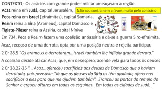 8
CONTEXTO - Os assírios com grande poder militar ameaçavam a região.
Acaz reina em Judá, capital Jerusalém,
Peca reina em Israel (efraimitas), capital Samaria,
Rezim reina a Síria (Arameus), capital Damasco e
Tiglate-Pileser reina a Assíria, capital Nínive
Em 734, Peca e Rezim fazem uma coalisão antiassíria e dá-se a guerra Siro-efraimita.
Acaz, receoso de uma derrota, opta por uma posição neutra e rejeita participar.
2 Cr 28.5 “Os arameus o derrotaram...Israel também lhe infligiu grande derrota.”
A coalisão decide atacar Acaz, que, em desespero, acende vela para todos os deuses
2 Cr 28.22-25 “... Acaz...ofereceu sacrifícios aos deuses de Damasco que o haviam
derrotado, pois pensava: "Já que os deuses da Síria os têm ajudado, oferecerei
sacrifícios a eles para que me ajudem também"...Trancou as portas do templo do
Senhor e ergueu altares em todas as esquinas...Em todas as cidades de Judá...”
Não sou contra nem a favor, muito pelo contrário
 