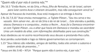 9
“Quem não é por nós é contra nós.”*
2Rs 16.5 “Então Rezim, rei da Síria, e Peca, filho de Remalias, rei de Israel, saíram
para lutar contra Acaz e sitiaram Jerusalém, mas não conseguiram vencê-lo.”
Apesar do fracasso da investida, Acaz está inseguro e se entrega à Assíria
2 Rs 16.7,9,10 “Acaz enviou mensageiros...a Tiglate-Pileser..."Sou teu servo e teu
vassalo. Vem salvar-me...do rei da Síria e do rei de Israel.... Este atendeu o pedido,
atacou Damasco e a conquistou...matou a Rezim... Acaz foi a Damasco encontrar-
se com Tiglate-Pileser...viu o altar que havia em Damasco e mandou ao sacerdote
Urias um modelo do altar, com informações detalhadas para sua construção.”
Acaz obedeceu ao rei assírio reconhecendo seus deuses e prestando-lhes culto.
Acaz perdeu autoridade e logo os líderes governamentais se corromperam:
1.23 “Seus líderes são rebeldes, amigos de ladrões; todos eles amam o suborno e
andam atrás de presentes...”
*Jesus em Mc 9.40 – NTLH “Porque quem não é contra nós, é por nós.”
 