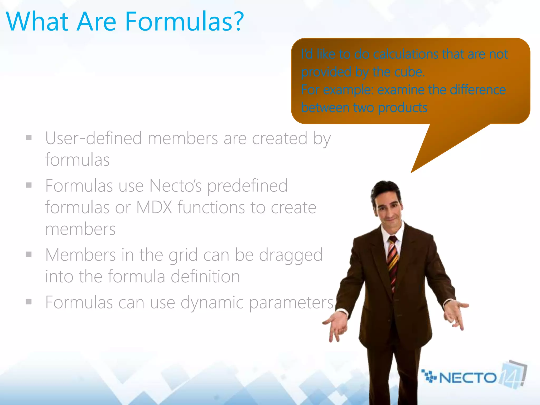 What Are Formulas?
 User-defined members are created by
formulas
 Formulas use Necto’s predefined
formulas or MDX functions to create
members
 Members in the grid can be dragged
into the formula definition
 Formulas can use dynamic parameters
I’d like to do calculations that are not
provided by the cube.
For example: examine the difference
between two products
 