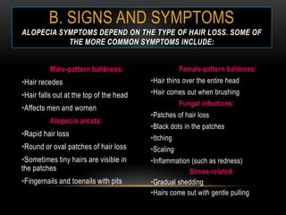 B. SIGNS AND SYMPTOMS
ALOPECIA SYMPTOMS DEPEND ON THE TYPE OF HAIR LOSS. SOME OF
           THE MORE COMMON SYMPTOMS INCLUDE:


          Male-pattern baldness:                    Female-pattern baldness:
•Hair recedes                            •Hair thins over the entire head
•Hair falls out at the top of the head   •Hair comes out when brushing
                                                    Fungal infections:
•Affects men and women
                                         •Patches of hair loss
          Alopecia areata:
                                         •Black dots in the patches
•Rapid hair loss
                                         •Itching
•Round or oval patches of hair loss      •Scaling
•Sometimes tiny hairs are visible in     •Inflammation (such as redness)
the patches                                           Stress-related:
•Fingernails and toenails with pits      •Gradual shedding
                                         •Hairs come out with gentle pulling
 