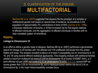 D. CLASSIFICATION OF THE DISEASE

                           MULTIFACTORIAL
          Martinez-Mir et al. (2007) suggested that alopecia fits the paradigm of a complex or
          multifactorial genetic trait based on several lines of evidence: its prevalence in the
          population of approximately 2%; concordance in twins of 55% (Jackow et al., 1998);
          a Gaussian distribution of severity; a 10-fold increased risk for first-degree relatives
          of affected individuals; and the aggregation of affected individuals in families with no
          clear mendelian pattern of inheritance.
Mapping
Linkage to Chromosome 18

In an effort to define a genetic basis of alopecia, Martinez-Mir et al. (2007) performed a genomewide
search for linkage to 20 families with 102 affected and 118 unaffected individuals from the United
States and Israel. The analysis revealed evidence of at least 4 susceptibility loci on chromosome 6, 10,
16, and 18 using several different statistical approaches. Fine-mapping analysis with additional families
yielded a maximum multipoint lod score of 3.93 on chromosome 18 at marker D18S967 (AA1), a 2-
point affected sib pair (ASP) lod score of 3.11 on chromosome 16 (AA2; 610753), several ASP lod
scores greater than 2.00 on chromosome 6q, and a haplotype-based relative risk lod of 2.00 on
chromosome 6p, in the major histocompatibility complex locus.
 