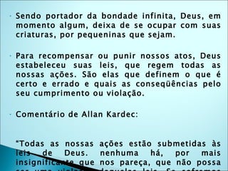 Sendo portador da bondade infinita, Deus, em momento algum, deixa de se ocupar com suas criaturas, por pequeninas que sejam. Para recompensar ou punir nossos atos, Deus estabeleceu suas leis, que regem todas as nossas ações. São elas que definem o que é certo e errado e quais as conseqüências pelo seu cumprimento ou violação. Comentário de Allan Kardec: “ Todas as nossas ações estão submetidas às leis de Deus. nenhuma há, por mais insignificante que nos pareça, que não possa ser uma violação daquelas leis. Se sofremos conseqüências dessa violação, só nos devemos queixar de nós mesmos, que desse modo nos fazemos os causadores da nossa felicidade, ou da nossa infelicidade futuras.” 