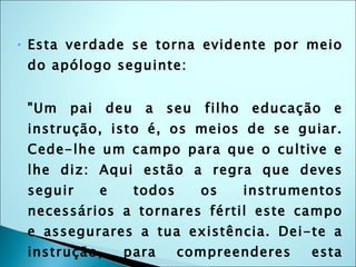 Esta verdade se torna evidente por meio do apólogo seguinte: "Um pai deu a seu filho educação e instrução, isto é, os meios de se guiar. Cede-lhe um campo para que o cultive e lhe diz: Aqui estão a regra que deves seguir e todos os instrumentos necessários a tornares fértil este campo e assegurares a tua existência. Dei-te a instrução, para compreenderes esta regra. Se a seguires, teu campo  produzirá muito e te proporcionará o repouso na velhice. Se a desprezares, nada produzirá e morrerás de fome. Dito isso, deixa-o proceder livremente.“ 