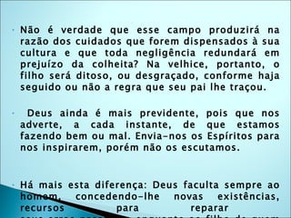 Não é verdade que esse campo produzirá na razão dos cuidados que forem dispensados à sua cultura e que toda negligência redundará em prejuízo da colheita? Na velhice, portanto, o filho será ditoso, ou desgraçado, conforme haja seguido ou não a regra que seu pai lhe traçou. Deus ainda é mais previdente, pois que nos adverte, a cada instante, de que estamos fazendo bem ou mal. Envia-nos os Espíritos para nos inspirarem, porém não os escutamos.  Há mais esta diferença: Deus faculta sempre ao homem, concedendo-lhe novas existências, recursos para reparar  seus erros passados, enquanto ao filho de quem falamos, se empregou mal o seu tempo, nenhum recurso resta. 