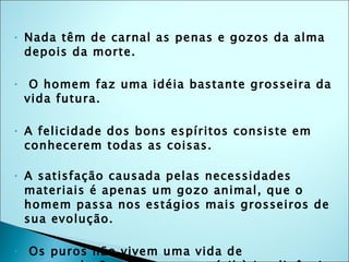 Nada têm de carnal as penas e gozos da alma depois da morte. O homem faz uma idéia bastante grosseira da vida futura. A felicidade dos bons espíritos consiste em conhecerem todas as coisas. A satisfação causada pelas necessidades materiais é apenas um gozo animal, que o homem passa nos estágios mais grosseiros de sua evolução. Os puros não vivem uma vida de contemplação; dão emprego útil à inteligência que aprenderam. Os espíritos inferiores desejam todos os gozos, sem poder obtê-los, ai está sua tortura. 