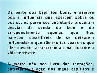 Da parte dos Espíritos bons, é sempre boa a influencia que exercem sobre os outros. os perversos entretanto procuram desviar da senda do bem e do arrependimento aqueles que lhes parecem suscetíveis de se deixarem influenciar e que são muitas vezes os que eles mesmos arrastaram ao mal durante a vida terrestre. A morte não nos livra das tentações, entretanto a ação dos maus espíritos é sempre menor sobre os outros Espíritos do que sobre os homens, porque lhes falta o auxílio das paixões materiais. 