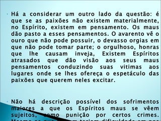 Há a considerar um outro lado da questão: é que se as paixões não existem materialmente, no Espírito, existem em pensamento. Os maus dão pasto a esses pensamentos. O avarento vê o ouro que não pode possuir, o devasso orgias em que não pode tomar parte; o orgulhoso, honras que lhe causam inveja, Existem Espíritos atrasados que dão visão aos seus maus pensamentos conduzindo suas vitimas aos lugares onde se lhes ofereça o espetáculo das paixões que querem neles excitar. Não há descrição possível dos sofrimentos maiores a que os Espíritos maus se vêem sujeitos, como punição por certos crimes. Mesmo os que sofrem teriam dificuldade em nos dar uma idéia. Todavia, a crença na existência de um "fogo eterno" não passa de uma imagem criada para servir de freio às paixões humanas, que por sinal não deu resultado algum, mesmo entre os que a ensinaram.  