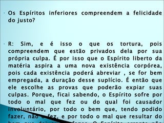 Os Espíritos inferiores compreendem a felicidade do justo? R: Sim, e é isso o que os tortura, pois compreendem que estão privados dela por sua própria culpa. É por isso que o Espírito liberto da matéria aspira a uma nova existência corpórea, pois cada existência poderá abreviar , se for bem empregada, a duração desse suplício. É então que ele escolhe as provas que poderão expiar suas culpas. Porque, ficai sabendo, o Espírito sofre por todo o mal que fez ou do qual foi causador involuntário, por todo o bem que, tendo podido fazer, não o fez, e por todo o mal que resultar do bem que deixou de fazer. O Espírito errante não está mais envolvido pelo véu da matéria: é como se tivesse saído de um nevoeiro e vê o que o distancia da felicidade; então sofre ainda mais, porque compreende quanto é culpado. Para ele não existe mais a ilusão: vê a realidade das coisas. 