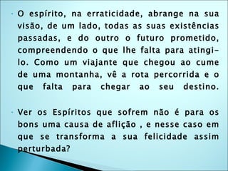 O espírito, na erraticidade, abrange na sua visão, de um lado, todas as suas existências passadas, e do outro o futuro prometido, compreendendo o que lhe falta para atingi-lo. Como um viajante que chegou ao cume de uma montanha, vê a rota percorrida e o que falta para chegar ao seu destino. Ver os Espíritos que sofrem não é para os bons uma causa de aflição , e nesse caso em que se transforma a sua felicidade assim perturbada? R: Isso não é uma aflição, pois eles sabem que o mal terá um fim e ajudam os outros no seu aperfeiçoamento, estendendo-lhes a mão: essa é a sua ocupação e um gozo quando obtém êxito. 