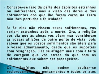 Concebe-se isso da parte dos Espíritos estranhos ou indiferentes, mas a visão das dores e dos sofrimentos dos que lhe foram caros na Terra não lhes perturba a felicidade? R: Se eles não vissem esses sofrimentos, vos seriam estranhos após a morte. Ora, a religião vos diz que as almas vos vêem mas consideram as vossas aflições de outro ponto de vista, pois sabem que os vossos sofrimentos são úteis para o vosso adiantamento, desde que os suporteis com resignação. Eles se afligem mais com a falta de coragem que vos atrasa do que com os sofrimentos que sabem ser passageiros. Os Espíritos não podem ocultar-se reciprocamente os pensamentos e todos os atos da vida sendo conhecidos, segue-se que o culpado está sempre na presença da vítima? R: Isso não pode ser de outra maneira, diz o bom senso. 