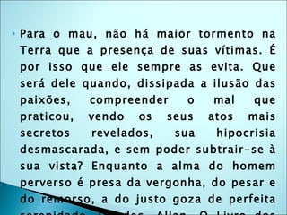 Para o mau, não há maior tormento na Terra que a presença de suas vítimas. É por isso que ele sempre as evita. Que será dele quando, dissipada a ilusão das paixões, compreender o mal que praticou, vendo os seus atos mais secretos revelados, sua hipocrisia desmascarada, e sem poder subtrair-se à sua vista? Enquanto a alma do homem perverso é presa da vergonha, do pesar e do remorso, a do justo goza de perfeita serenidade. (Kardec, Allan. O Livro dos Espíritos, tradução de J. Herculano Pires, editora LAKE) 