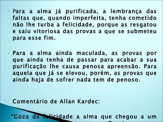 P ara a alma já purificada, a lembrança das faltas que, quando imperfeita, tenha cometido não lhe turba a felicidade, porque as resgatou e saiu vitoriosa das provas a que se submeteu para esse fim. Para a alma ainda maculada, as provas por que ainda tenha de passar para acabar a sua purificação lhe causa penosa apreensão. Para aquela que já se elevou, porém, as provas que ainda haja de sofrer nada tem de penoso. Comentário de Allan Kardec: “ Goza da felicidade a alma que chegou a um certo grau de pureza. Domina-a um sentimento de grata satisfação. Sente-se feliz por tudo o que vê, por tudo o que a cerca. Levanta-se-lhe o véu que encobria os mistérios e as maravilhas da Criação e as perfeições divinas em todo o esplendor lhe aparecem.” 