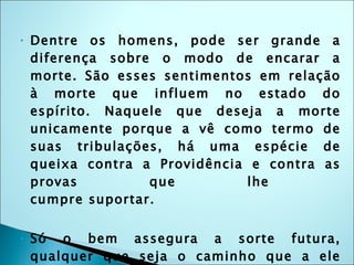 Dentre os homens, pode ser grande a diferença sobre o modo de encarar a morte. São esses sentimentos em relação à morte que influem no estado do espírito. Naquele que deseja a morte unicamente porque a vê como termo de suas tribulações, há uma espécie de queixa contra a Providência e contra as provas que lhe  cumpre suportar.  Só o bem assegura a sorte futura, qualquer que seja o caminho que a ele conduza. Não apenas aos que professam o Espiritismo está assegurada a sorte na vida futura, pois, se assim fosse, esta estaria sendo negada aos que não crêem ou aos que não tiveram ensejo de esclarecer-se. 