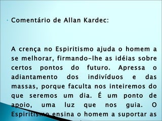Comentário de Allan Kardec: A crença no Espiritismo ajuda o homem a se melhorar, firmando-lhe as idéias sobre certos pontos do futuro. Apressa o adiantamento dos indivíduos e das massas, porque faculta nos inteiremos do que seremos um dia. É um ponto de apoio, uma luz que nos guia. O Espiritismo ensina o homem a suportar as provas com paciência e resignação; afasta-o dos atos que possam retardar-lhe a felicidade, mas ninguém diz que, sem ele, não possa ela ser conseguida. 