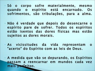 Só o corpo sofre materialmente, mesmo quando o espírito está encarnado. Os sofrimentos, são tribulações, para a alma. Não é verdade que depois do desencarne o espírito pare de sofrer. Todos os espíritos estão isentos das dores físicas mas estão sujeitos as dores morais. As vicissitudes da vida representam o "acerto" do Espírito com as leis de Deus.  A medida que vão se depurando, os Espíritos passam a reencarnar em mundos cada vez mais perfeitos.  Nos mundos mais evoluídos, os Espíritos vivem em paz; porque praticam a Lei de justiça, amor e caridade. 