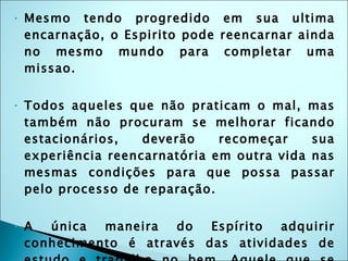 Mesmo tendo progredido em sua ultima encarnação, o Espirito pode reencarnar ainda no mesmo mundo para completar uma missao. Todos aqueles que não praticam o mal, mas também não procuram se melhorar ficando estacionários, deverão recomeçar sua experiência reencarnatória em outra vida nas mesmas condições para que possa passar pelo processo de reparação. A única maneira do Espírito adquirir conhecimento é através das atividades de estudo e trabalho no bem. Aquele que se deixa tomar pela preguiça não avança.Quando através do nosso temperamento trazemos sofrimento para outras pessoas estamos nos comprometendo a no futuro termos que reparar esse sofrimento passando pelas mesmas penas. 