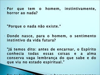 Por que tem o homem, instintivamente, horror ao nada? "Porque o nada não existe.“ Donde nasce, para o homem, o sentimento instintivo da vida futura? "Já temos dito: antes de encarnar, o Espírito conhecia todas essas coisas e a alma conserva vaga lembrança do que sabe e do que viu no estado espiritual.” Em todos os tempos, o homem se preocupou com o seu futuro para lá do túmulo e isso é muito natural. 