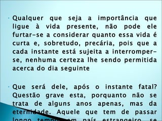 Qualquer que seja a importância que ligue à vida presente, não pode ele furtar-se a considerar quanto essa vida é curta e, sobretudo, precária, pois que a cada instante está sujeita a interromper-se, nenhuma certeza lhe sendo permitida acerca do dia seguinte Que será dele, após o instante fatal? Questão grave esta, porquanto não se trata de alguns anos apenas, mas da eternidade. Aquele que tem de passar longo tempo, em país estrangeiro, se preocupa com a situação em que lá se achará. Como, então, não nos havia de preocupar a em que nos veremos, deixando este mundo, uma vez que é para sempre ? 