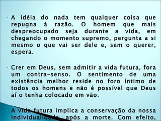 A idéia do nada tem qualquer coisa que repugna à razão. O homem que mais despreocupado seja durante a vida, em chegando o momento supremo, pergunta a si mesmo o que vai ser dele e, sem o querer, espera. Crer em Deus, sem admitir a vida futura, fora um contra-senso. O sentimento de uma existência melhor reside no foro íntimo de todos os homens e não é possível que Deus aí o tenha colocado em vão. A vida futura implica a conservação da nossa individualidade, após a morte. Com efeito, que nos importaria sobreviver ao corpo, se a nossa essência moral houvesse de perder-se no oceano do infinito? As conseqüências, para nós, seriam as mesmas que se tivéssemos de nos sumir no nada.(edição FEB) 