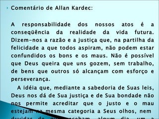 Comentário de Allan Kardec: A responsabilidade dos nossos atos é a conseqüência da realidade da vida futura. Dizem-nos a razão e a justiça que, na partilha da felicidade a que todos aspiram, não podem estar confundidos os bons e os maus. Não é possível que Deus queira que uns gozem, sem trabalho, de bens que outros só alcançam com esforço e perseverança. A idéia que, mediante a sabedoria de Suas leis, Deus nos dá de Sua justiça e de Sua bondade não nos permite acreditar que o justo e o mau estejam na mesma categoria a Seus olhos, nem  duvidar de que recebam, algum dia, um a recompensa, o castigo o outro, pelo bem ou pelo mal que tenham feito. Por isso é que o sentimento inato que temos da justiça nos dá a intuição das penas e recompensas futuras. 
