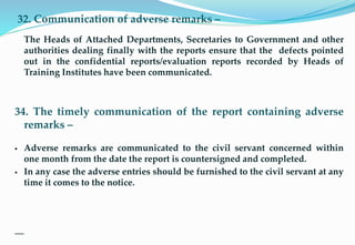32. Communication of adverse remarks –
The Heads of Attached Departments, Secretaries to Government and other
authorities dealing finally with the reports ensure that the defects pointed
out in the confidential reports/evaluation reports recorded by Heads of
Training Institutes have been communicated.
34. The timely communication of the report containing adverse
remarks –
 Adverse remarks are communicated to the civil servant concerned within
one month from the date the report is countersigned and completed.
 In any case the adverse entries should be furnished to the civil servant at any
time it comes to the notice.
10
 