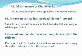 49. Maintenance of Character Rolls –
Maintained in duplicate except where specified otherwise.
52. In case an officer has received Honor / Award –
Suitable entry should be made in the Character Roll and copy of
citation placed in it.
Letters of commendation which may be issued to the
officers –
Placed on the C.R. Dossier of the officers concerned, and a copy
should be endorsed to the officer concerned.
14
 