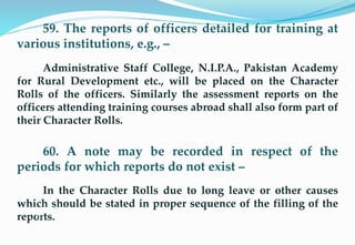 59. The reports of officers detailed for training at
various institutions, e.g., –
Administrative Staff College, N.I.P.A., Pakistan Academy
for Rural Development etc., will be placed on the Character
Rolls of the officers. Similarly the assessment reports on the
officers attending training courses abroad shall also form part of
their Character Rolls.
60. A note may be recorded in respect of the
periods for which reports do not exist –
In the Character Rolls due to long leave or other causes
which should be stated in proper sequence of the filling of the
reports.15
 