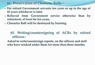 61. Preservation of Character Rolls –
 For retired Government servants ten years or up to the age of
65 years whichever is later.
 Relieved from Government service otherwise than by
retirement, at least for ten years.
 Character Roll will be destroyed by burning.
65. Writing/countersigning of ACRs by retired
officers–
Asked to write/countersign reports, on the officers and staff
who have worked under them for more than three months.
16
 