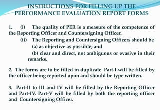 INSTRUCTIONS FOR FILLING UP THE
PERFORMANCE EVALUATION REPORT FORMS
1. (i) The quality of PER is a measure of the competence of
the Reporting Officer and Countersigning Officer.
(ii) The Reporting and Countersigning Officers should be
(a) as objective as possible; and
(b) clear and direct, not ambiguous or evasive in their
remarks.
2. The forms are to be filled in duplicate. Part-I will be filled by
the officer being reported upon and should be type written.
3. Part-II to III and IV will be filled by the Reporting Officer
and Part-IV. Part-V will be filled by both the reporting officer
and Countersigning Officer.
re17
 