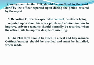 4. Assessment in the PER should be confined to the work
done by the officer reported upon during the period covered
by the report.
5. Reporting Officer is expected to counsel the officer being
reported upon about his weak points and advise him how to
improve. Adverse remarks should normally be recorded when
the officer fails to improve despite counselling.
6. The PER form should be filled in a neat and tidy manner.
Cuttings/erasures should be avoided and must be initialled,
where made.
25
 