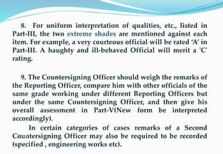 8. For uniform interpretation of qualities, etc., listed in
Part-III, the two extreme shades are mentioned against each
item. For example, a very courteous official will be rated ‘A’ in
Part-III. A haughty and ill-behaved Official will merit a 'C'
rating.
9. The Countersigning Officer should weigh the remarks of
the Reporting Officer, compare him with other officials of the
same grade working under different Reporting Officers but
under the same Countersigning Officer, and then give his
overall assessment in Part-V(New form be interpreted
accordingly).
In certain categories of cases remarks of a Second
Countersigning Officer may also be required to be recorded
(specified , engineering works etc).
26
 