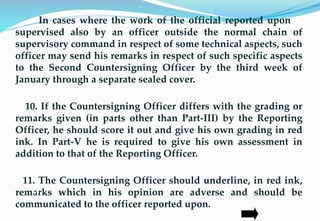 In cases where the work of the official reported upon is
supervised also by an officer outside the normal chain of
supervisory command in respect of some technical aspects, such
officer may send his remarks in respect of such specific aspects
to the Second Countersigning Officer by the third week of
January through a separate sealed cover.
10. If the Countersigning Officer differs with the grading or
remarks given (in parts other than Part-III) by the Reporting
Officer, he should score it out and give his own grading in red
ink. In Part-V he is required to give his own assessment in
addition to that of the Reporting Officer.
11. The Countersigning Officer should underline, in red ink,
remarks which in his opinion are adverse and should be
communicated to the officer reported upon.
27
 