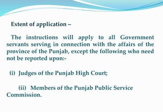 Extent of application –
The instructions will apply to all Government
servants serving in connection with the affairs of the
province of the Punjab, except the following who need
not be reported upon:-
(i) Judges of the Punjab High Court;
(ii) Members of the Punjab Public Service
Commission.
4
 