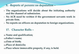 9. Reports of persons on deputation –
 The organizations will decide about the initiating authority
and the channel of submission.
 No ACR need be written if the government servants work in
private firm.
 No reports on officers on deputation to foreign organizations.
17. Character Rolls –
(i) Name and qualification;
(ii)Father's name;
(iii)Date of birth;
(iv)Place of domicile;
(v) Place where immovable property, if any, is held.7
 