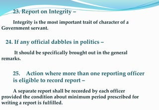 23. Report on Integrity –
Integrity is the most important trait of character of a
Government servant.
24. If any official dabbles in politics –
It should be specifically brought out in the general
remarks.
25. Action where more than one reporting officer
is eligible to record report –
A separate report shall be recorded by each officer
provided the condition about minimum period prescribed for
writing a report is fulfilled.
 