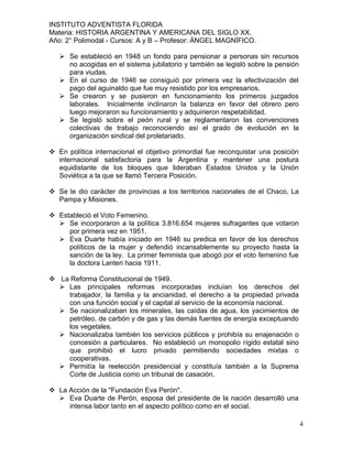INSTITUTO ADVENTISTA FLORIDA
Materia: HISTORIA ARGENTINA Y AMERICANA DEL SIGLO XX.
Año: 2° Polimodal - Cursos: A y B – Profesor: ÁNGEL MAGNÍFICO.

    Se estableció en 1948 un fondo para pensionar a personas sin recursos
     no acogidas en el sistema jubilatorio y también se legisló sobre la pensión
     para viudas.
    En el curso de 1946 se consiguió por primera vez la efectivización del
     pago del aguinaldo que fue muy resistido por los empresarios.
    Se crearon y se pusieron en funcionamiento los primeros juzgados
     laborales. Inicialmente inclinaron la balanza en favor del obrero pero
     luego mejoraron su funcionamiento y adquirieron respetabilidad.
    Se legisló sobre el peón rural y se reglamentaron las convenciones
     colectivas de trabajo reconociendo así el grado de evolución en la
     organización sindical del proletariado.

 En política internacional el objetivo primordial fue reconquistar una posición
  internacional satisfactoria para la Argentina y mantener una postura
  equidistante de los bloques que lideraban Estados Unidos y la Unión
  Soviética a la que se llamó Tercera Posición.

 Se le dio carácter de provincias a los territorios nacionales de el Chaco, La
  Pampa y Misiones.

 Estableció el Voto Femenino.
   Se incorporaron a la política 3.816.654 mujeres sufragantes que votaron
     por primera vez en 1951.
   Eva Duarte había iniciado en 1946 su predica en favor de los derechos
     políticos de la mujer y defendió incansablemente su proyecto hasta la
     sanción de la ley. La primer feminista que abogó por el voto femenino fue
     la doctora Lanteri hacia 1911.

 La Reforma Constitucional de 1949.
   Las principales reformas incorporadas incluían los derechos del
    trabajador, la familia y la ancianidad, el derecho a la propiedad privada
    con una función social y el capital al servicio de la economía nacional.
   Se nacionalizaban los minerales, las caídas de agua, los yacimientos de
    petróleo, de carbón y de gas y las demás fuentes de energía exceptuando
    los vegetales.
   Nacionalizaba también los servicios públicos y prohibía su enajenación o
    concesión a particulares. No estableció un monopolio rígido estatal sino
    que prohibió el lucro privado permitiendo sociedades mixtas o
    cooperativas.
   Permitía la reelección presidencial y constituía también a la Suprema
    Corte de Justicia como un tribunal de casación.

 La Acción de la "Fundación Eva Perón".
   Eva Duarte de Perón, esposa del presidente de la nación desarrolló una
     intensa labor tanto en el aspecto político como en el social.

                                                                                   4
 