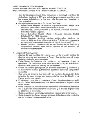 INSTITUTO ADVENTISTA FLORIDA
Materia: HISTORIA ARGENTINA Y AMERICANA DEL SIGLO XX.
Año: 2° Polimodal - Cursos: A y B – Profesor: ÁNGEL MAGNÍFICO.

     Uno de los ejes principales de su popularidad lo constituyó su entorno de
     sindicalistas ligados a la CGT y su facilidad y carisma para conectarse con
     las masas trabajadoras a los que ella llamaba sus "grasitas" o
     "descamisados".
    Otro eje importantísimo fue la Fundación Eva Perón:
      Acción Social: Hogares de ancianos, Hogares de tránsito, Hogar de la
        Empleada y restaurant Liberador General San Martín ,
        Proveedurías, Ayuda pecuniaria y en especie, Servicios especiales,
        Subsidios y becas, Deportes.
      Acción Educativa: Ciudad Infantil y Hogares Escuelas, Ciudad
        Estudiantil, Plan 1.000 escuelas.
      Acción Sanitaria: servicios médicos asistenciales, Medicina de
        urgencia, Clínica médica, Clínica quirúrgica, Policlínicos funcionando y
        en construcción (se encontraban más de 20 policlínicos en 1955).
      Acción Turística: Unidades turísticas en Embalse Río III, Córdoba y
        Chapadmalal, Buenos Aires, Unidad Turística de alta montaña, en
        Puente del Inca Mendoza.

 La oposición fue muy dura:
   algunas de sus medidas, lo reciente que era la irrupción política de
     algunos sectores que apoyaban a Perón y las técnicas que el propio
     oficialismo aplicaba a sus opositores.
   En la Cámara de Diputados, que contaba con un importante número de
     opositores. Se destacaban entre ellos Arturo Frondizi y Ricardo Balbín,
     quien inclusive perdió sus fueros y fue encarcelado.
   Fueron tenazmente perseguidos los militantes comunistas y socialistas y
     se clausuraron diversas publicaciones opositoras como "La Vanguardia"
     socialistas.
   Otra forma de limitar la libre expresión fue mediante la regulación de la
     provisión de papel prensa que obligó a diarios como La Nación o La
     Prensa a reducir su formato.
   El oficialismo controlaba un importante número de publicaciones como El
     Mundo, Crítica, Noticias Gráficas y La Razón además de la mayoría de las
     radios locales.
   Perón tampoco fue popular entre los estudiantes universitarios resentidos
     con la supresión de la autonomía universitaria y el despido de profesores
     no adscriptos al peronismo.
   Otros descontentos fueron algunos sectores no adscriptos al peronismo.
   Otros descontentos fueron algunos sectores de la clase media, molestos
     con los logros de los obreros sindicados.




                                                                                   5
 