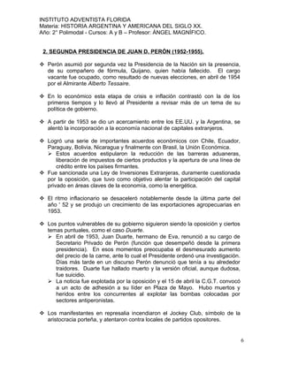 INSTITUTO ADVENTISTA FLORIDA
Materia: HISTORIA ARGENTINA Y AMERICANA DEL SIGLO XX.
Año: 2° Polimodal - Cursos: A y B – Profesor: ÁNGEL MAGNÍFICO.


 2. SEGUNDA PRESIDENCIA DE JUAN D. PERÓN (1952-1955).

 Perón asumió por segunda vez la Presidencia de la Nación sin la presencia,
  de su compañero de fórmula, Quijano, quien había fallecido. El cargo
  vacante fue ocupado, como resultado de nuevas elecciones, en abril de 1954
  por el Almirante Alberto Tessaire.

 En lo económico esta etapa de crisis e inflación contrastó con la de los
  primeros tiempos y lo llevó al Presidente a revisar más de un tema de su
  política de gobierno.

 A partir de 1953 se dio un acercamiento entre los EE.UU. y la Argentina, se
  alentó la incorporación a la economía nacional de capitales extranjeros.

 Logró una serie de importantes acuerdos económicos con Chile, Ecuador,
  Paraguay, Bolivia, Nicaragua y finalmente con Brasil, la Unión Económica.
   Estos acuerdos estipularon la reducción de las barreras aduaneras,
      liberación de impuestos de ciertos productos y la apertura de una línea de
      crédito entre los países firmantes.
 Fue sancionada una Ley de Inversiones Extranjeras, duramente cuestionada
  por la oposición, que tuvo como objetivo alentar la participación del capital
  privado en áreas claves de la economía, como la energética.

 El ritmo inflacionario se desaceleró notablemente desde la última parte del
  año ' 52 y se produjo un crecimiento de las exportaciones agropecuarias en
  1953.

 Los puntos vulnerables de su gobierno siguieron siendo la oposición y ciertos
  temas puntuales, como el caso Duarte.
   En abril de 1953, Juan Duarte, hermano de Eva, renunció a su cargo de
     Secretario Privado de Perón (función que desempeñó desde la primera
     presidencia). En esos momentos preocupaba el desmesurado aumento
     del precio de la carne, ante lo cual el Presidente ordenó una investigación.
     Días más tarde en un discurso Perón denunció que tenía a su alrededor
     traidores. Duarte fue hallado muerto y la versión oficial, aunque dudosa,
     fue suicidio.
   La noticia fue explotada por la oposición y el 15 de abril la C.G.T. convocó
     a un acto de adhesión a su líder en Plaza de Mayo. Hubo muertos y
     heridos entre los concurrentes al explotar las bombas colocadas por
     sectores antiperonistas.

 Los manifestantes en represalia incendiaron el Jockey Club, símbolo de la
  aristocracia porteña, y atentaron contra locales de partidos opositores.


                                                                                    6
 